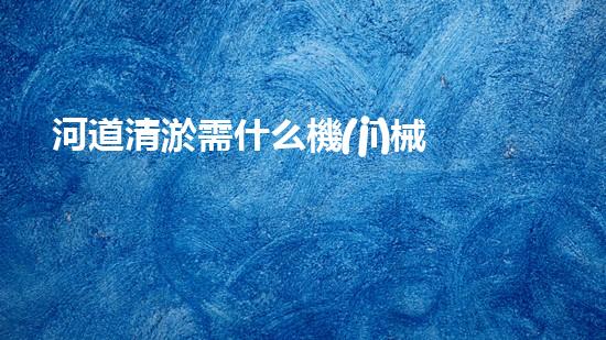 河道清淤需什么機(jī)械解放城市河道，清新水環(huán)境，改變你的生活！